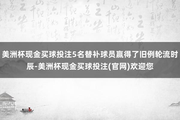 美洲杯现金买球投注5名替补球员赢得了旧例轮流时辰-美洲杯现金买球投注(官网)欢迎您