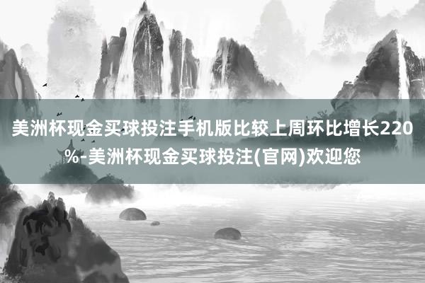 美洲杯现金买球投注手机版比较上周环比增长220%-美洲杯现金买球投注(官网)欢迎您