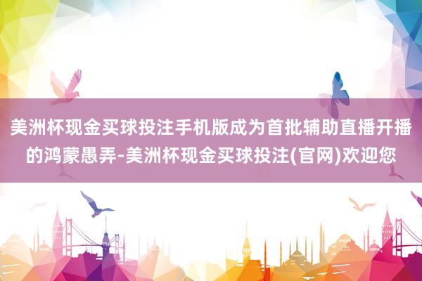 美洲杯现金买球投注手机版成为首批辅助直播开播的鸿蒙愚弄-美洲杯现金买球投注(官网)欢迎您