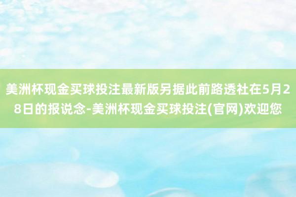 美洲杯现金买球投注最新版另据此前路透社在5月28日的报说念-美洲杯现金买球投注(官网)欢迎您