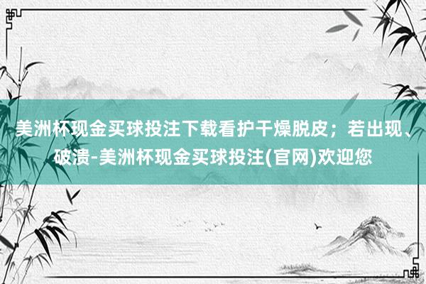 美洲杯现金买球投注下载看护干燥脱皮；若出现、破溃-美洲杯现金买球投注(官网)欢迎您