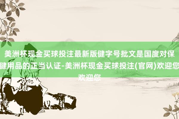 美洲杯现金买球投注最新版健字号批文是国度对保健用品的正当认证-美洲杯现金买球投注(官网)欢迎您