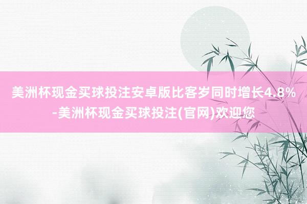 美洲杯现金买球投注安卓版比客岁同时增长4.8%-美洲杯现金买球投注(官网)欢迎您