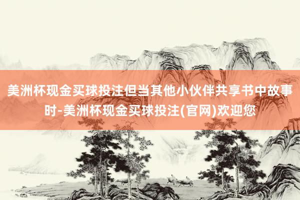 美洲杯现金买球投注但当其他小伙伴共享书中故事时-美洲杯现金买球投注(官网)欢迎您