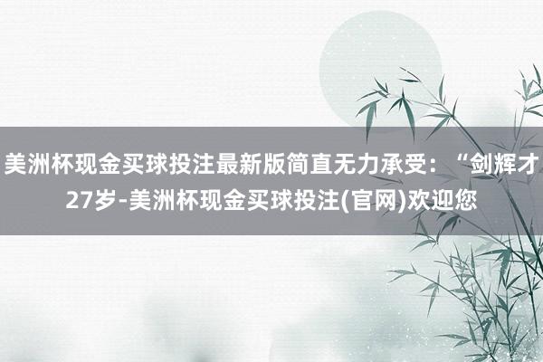 美洲杯现金买球投注最新版简直无力承受：“剑辉才27岁-美洲杯现金买球投注(官网)欢迎您
