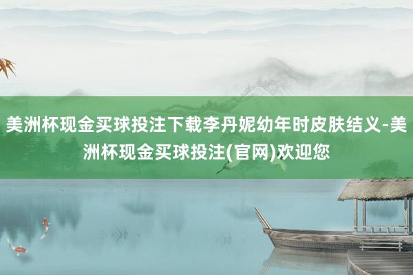 美洲杯现金买球投注下载李丹妮幼年时皮肤结义-美洲杯现金买球投注(官网)欢迎您