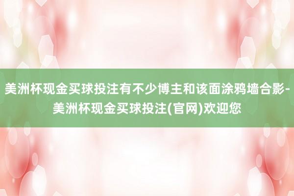 美洲杯现金买球投注有不少博主和该面涂鸦墙合影-美洲杯现金买球投注(官网)欢迎您