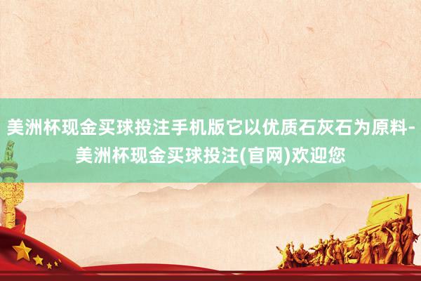 美洲杯现金买球投注手机版它以优质石灰石为原料-美洲杯现金买球投注(官网)欢迎您