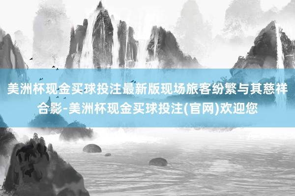 美洲杯现金买球投注最新版现场旅客纷繁与其慈祥合影-美洲杯现金买球投注(官网)欢迎您