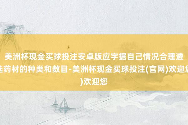 美洲杯现金买球投注安卓版应字据自己情况合理遴选药材的种类和数目-美洲杯现金买球投注(官网)欢迎您
