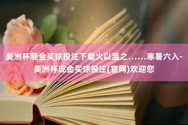 美洲杯现金买球投注下载火以温之……寒暑六入-美洲杯现金买球投注(官网)欢迎您