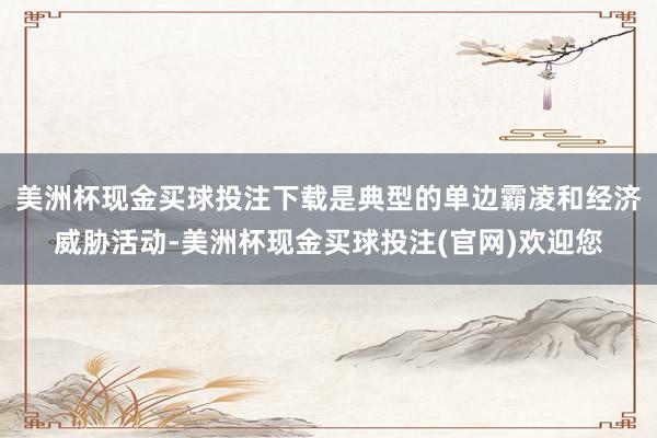 美洲杯现金买球投注下载是典型的单边霸凌和经济威胁活动-美洲杯现金买球投注(官网)欢迎您