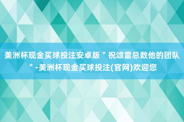 美洲杯现金买球投注安卓版＂祝颂雷总数他的团队＂-美洲杯现金买球投注(官网)欢迎您