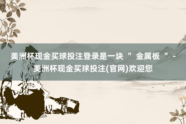 美洲杯现金买球投注登录是一块 ＂ 金属板 ＂ -美洲杯现金买球投注(官网)欢迎您