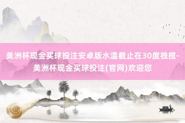 美洲杯现金买球投注安卓版水温截止在30度独揽-美洲杯现金买球投注(官网)欢迎您
