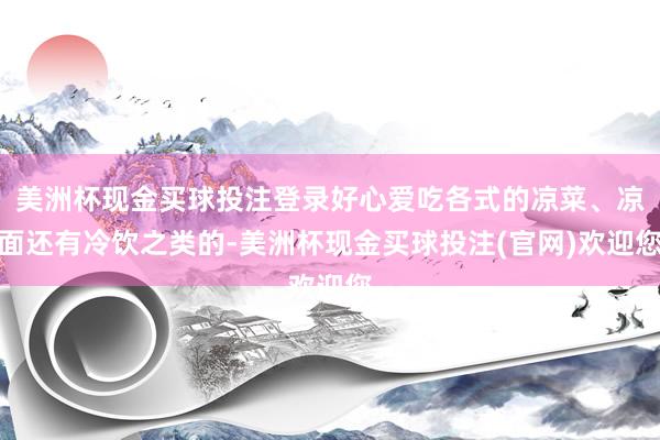 美洲杯现金买球投注登录好心爱吃各式的凉菜、凉面还有冷饮之类的-美洲杯现金买球投注(官网)欢迎您