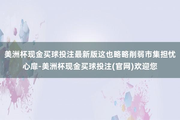 美洲杯现金买球投注最新版这也略略削弱市集担忧心扉-美洲杯现金买球投注(官网)欢迎您