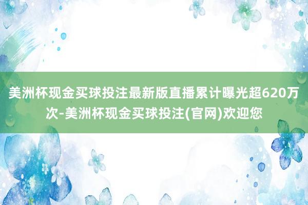 美洲杯现金买球投注最新版直播累计曝光超620万次-美洲杯现金买球投注(官网)欢迎您