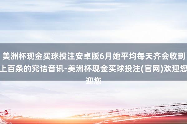 美洲杯现金买球投注安卓版6月她平均每天齐会收到上百条的究诘音讯-美洲杯现金买球投注(官网)欢迎您