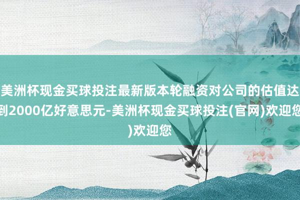 美洲杯现金买球投注最新版本轮融资对公司的估值达到2000亿好意思元-美洲杯现金买球投注(官网)欢迎您