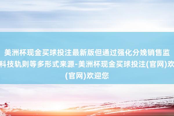 美洲杯现金买球投注最新版但通过强化分娩销售监管、科技轨则等多形式来源-美洲杯现金买球投注(官网)欢迎您