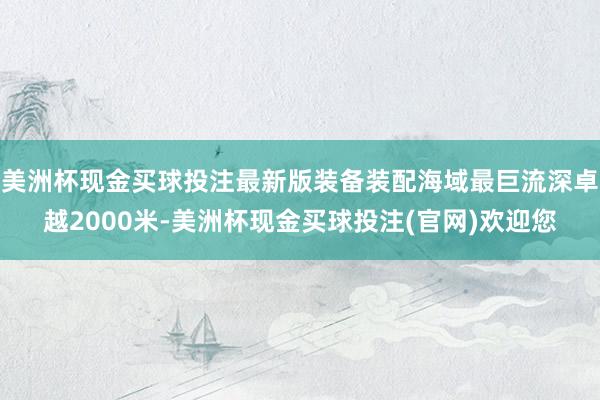 美洲杯现金买球投注最新版装备装配海域最巨流深卓越2000米-美洲杯现金买球投注(官网)欢迎您