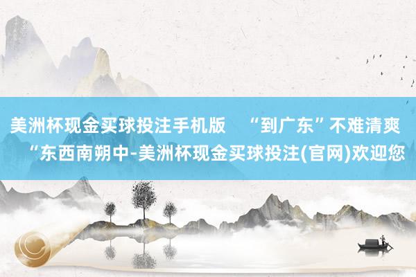 美洲杯现金买球投注手机版    “到广东”不难清爽    “东西南朔中-美洲杯现金买球投注(官网)欢迎您