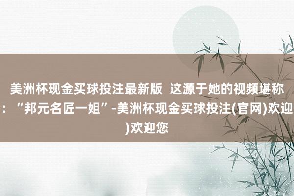 美洲杯现金买球投注最新版  这源于她的视频堪称呼：“邦元名匠一姐”-美洲杯现金买球投注(官网)欢迎您