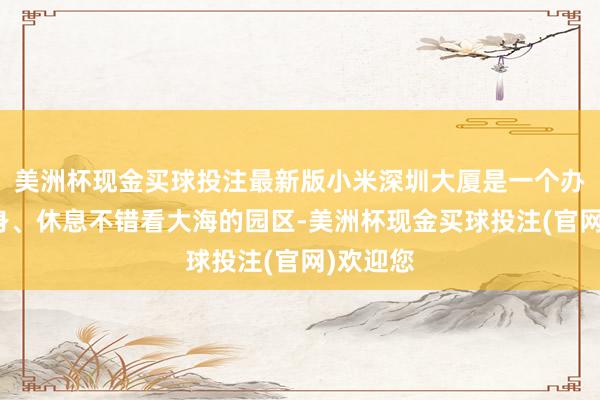 美洲杯现金买球投注最新版小米深圳大厦是一个办公、健身、休息不错看大海的园区-美洲杯现金买球投注(官网)欢迎您