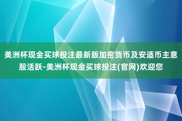 美洲杯现金买球投注最新版　　加密货币及安适币主意股活跃-美洲杯现金买球投注(官网)欢迎您