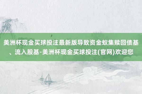 美洲杯现金买球投注最新版导致资金蚁集赎回债基、流入股基-美洲杯现金买球投注(官网)欢迎您