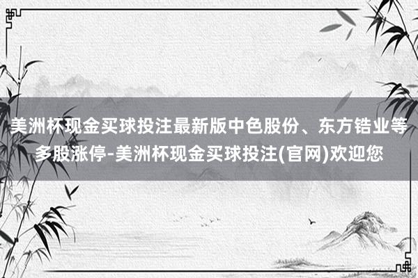 美洲杯现金买球投注最新版中色股份、东方锆业等多股涨停-美洲杯现金买球投注(官网)欢迎您