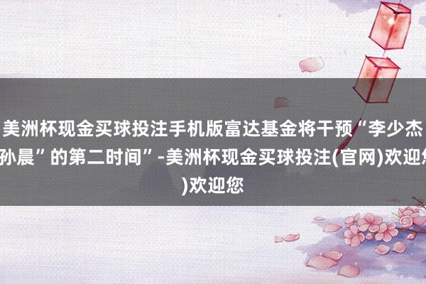美洲杯现金买球投注手机版富达基金将干预“李少杰+孙晨”的第二时间”-美洲杯现金买球投注(官网)欢迎您
