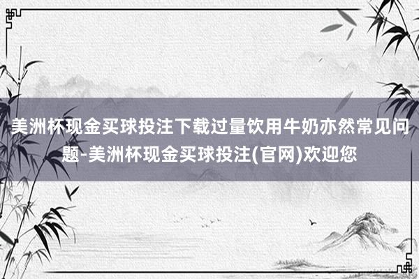 美洲杯现金买球投注下载过量饮用牛奶亦然常见问题-美洲杯现金买球投注(官网)欢迎您
