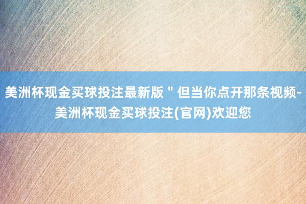 美洲杯现金买球投注最新版＂但当你点开那条视频-美洲杯现金买球投注(官网)欢迎您