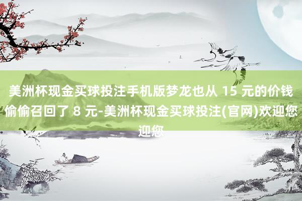 美洲杯现金买球投注手机版梦龙也从 15 元的价钱偷偷召回了 8 元-美洲杯现金买球投注(官网)欢迎您
