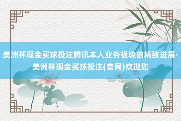 美洲杯现金买球投注腾讯本人业务板块的精致进展-美洲杯现金买球投注(官网)欢迎您