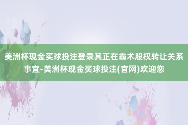 美洲杯现金买球投注登录其正在霸术股权转让关系事宜-美洲杯现金买球投注(官网)欢迎您