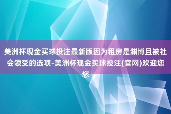 美洲杯现金买球投注最新版因为租房是渊博且被社会领受的选项-美洲杯现金买球投注(官网)欢迎您