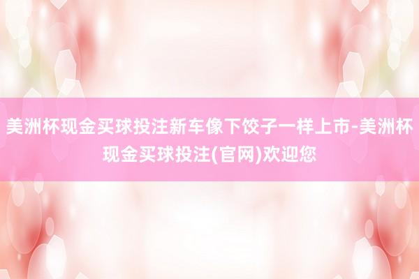 美洲杯现金买球投注新车像下饺子一样上市-美洲杯现金买球投注(官网)欢迎您