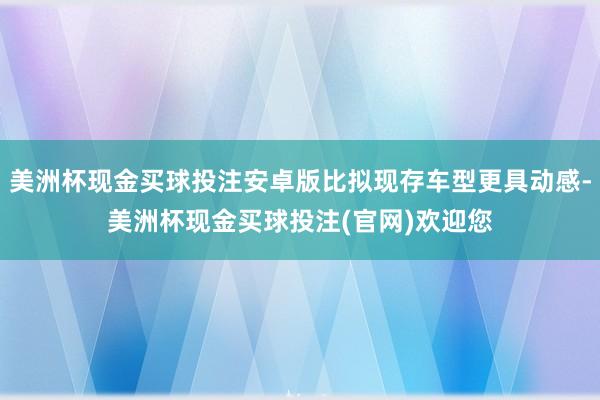 美洲杯现金买球投注安卓版比拟现存车型更具动感-美洲杯现金买球投注(官网)欢迎您