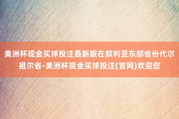 美洲杯现金买球投注最新版在叙利亚东部省份代尔祖尔省-美洲杯现金买球投注(官网)欢迎您