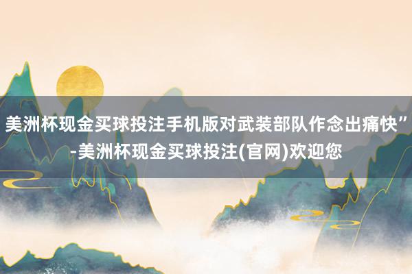 美洲杯现金买球投注手机版对武装部队作念出痛快”-美洲杯现金买球投注(官网)欢迎您