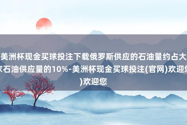美洲杯现金买球投注下载俄罗斯供应的石油量约占大家石油供应量的10%-美洲杯现金买球投注(官网)欢迎您