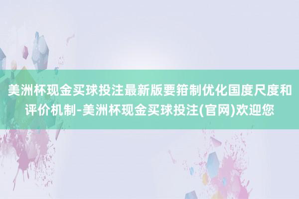 美洲杯现金买球投注最新版要箝制优化国度尺度和评价机制-美洲杯现金买球投注(官网)欢迎您