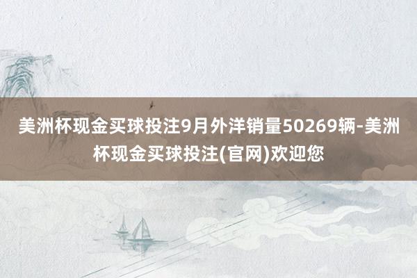 美洲杯现金买球投注9月外洋销量50269辆-美洲杯现金买球投注(官网)欢迎您