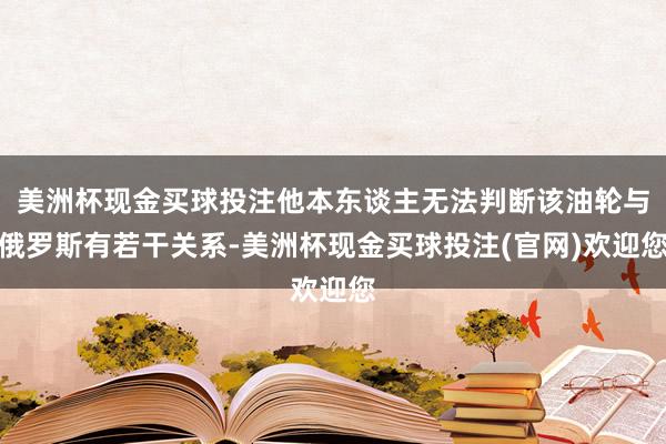 美洲杯现金买球投注他本东谈主无法判断该油轮与俄罗斯有若干关系-美洲杯现金买球投注(官网)欢迎您