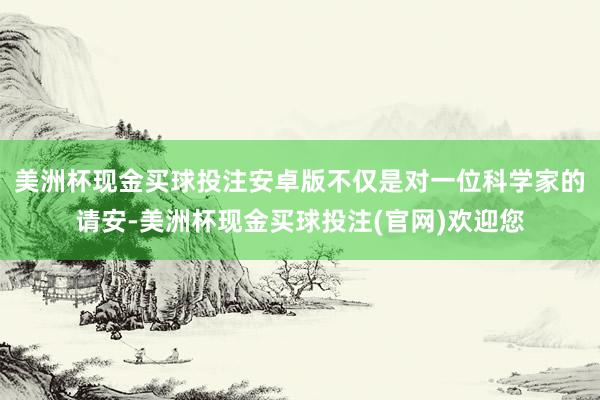 美洲杯现金买球投注安卓版不仅是对一位科学家的请安-美洲杯现金买球投注(官网)欢迎您