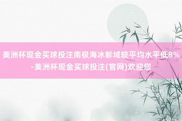 美洲杯现金买球投注南极海冰畛域较平均水平低8%-美洲杯现金买球投注(官网)欢迎您