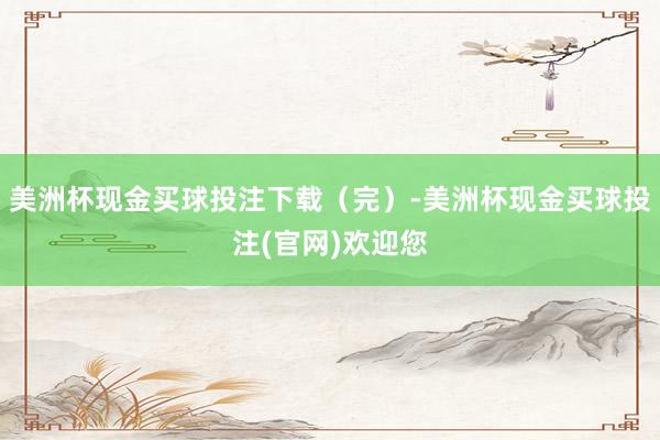 美洲杯现金买球投注下载（完）-美洲杯现金买球投注(官网)欢迎您